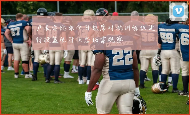 卢表示比尔今日缺席对抗训练仅进行投篮练习状态仍需观察