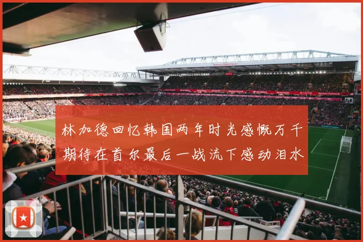 林加德回忆韩国两年时光感慨万千期待在首尔最后一战流下感动泪水