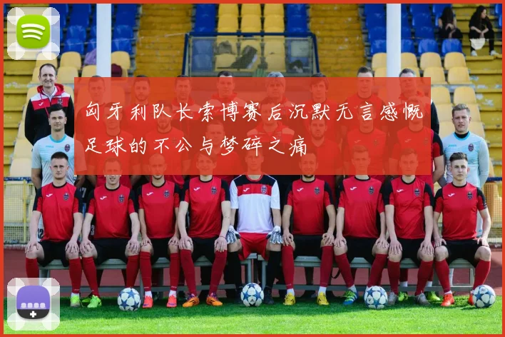 匈牙利队长索博赛后沉默无言感慨足球的不公与梦碎之痛