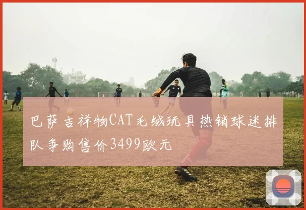 巴萨吉祥物CAT毛绒玩具热销球迷排队争购售价3499欧元