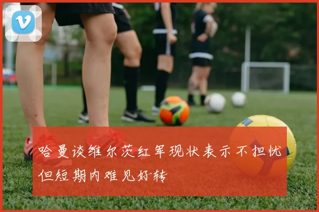 哈曼谈维尔茨红军现状表示不担忧但短期内难见好转