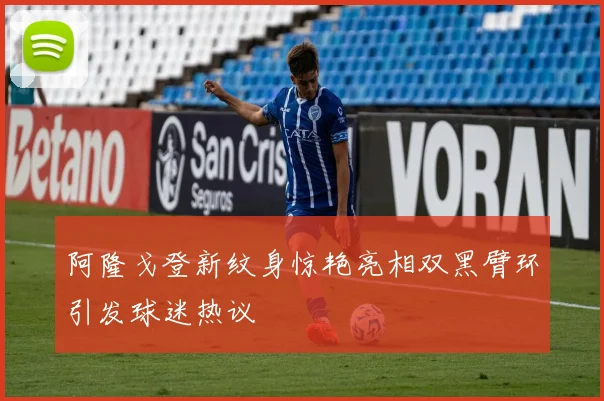阿隆戈登新纹身惊艳亮相双黑臂环引发球迷热议