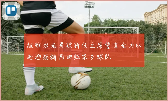 纽维尔老男孩新任主席誓言全力以赴迎接梅西回归家乡球队