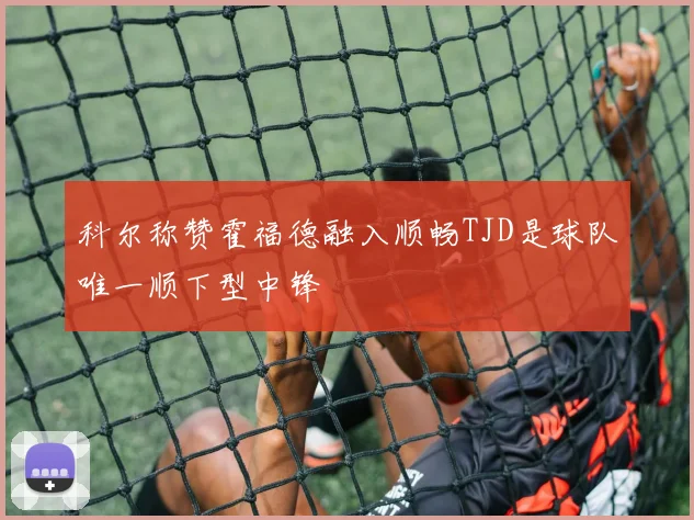 科尔称赞霍福德融入顺畅TJD是球队唯一顺下型中锋