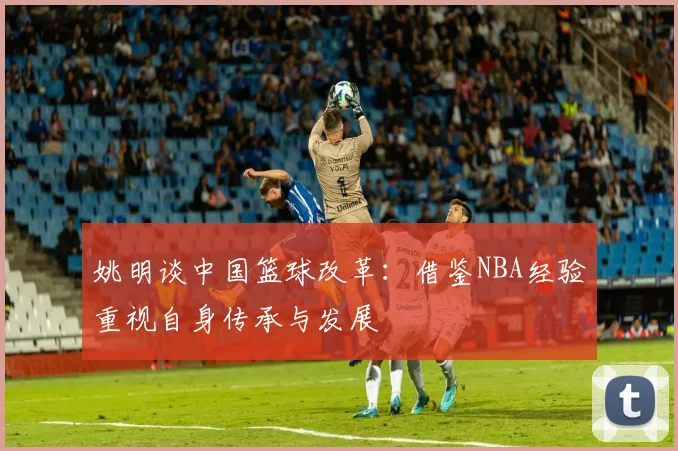 姚明谈中国篮球改革：借鉴NBA经验重视自身传承与发展