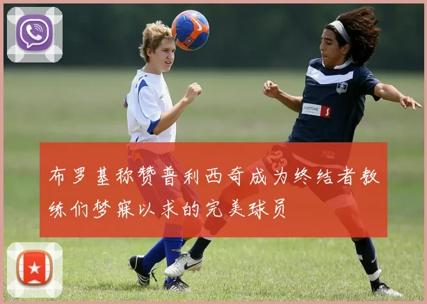 布罗基称赞普利西奇成为终结者教练们梦寐以求的完美球员