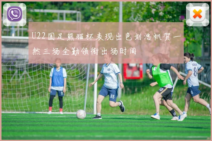 U22国足熊猫杯表现出色刘浩帆贺一然三场全勤领衔出场时间
