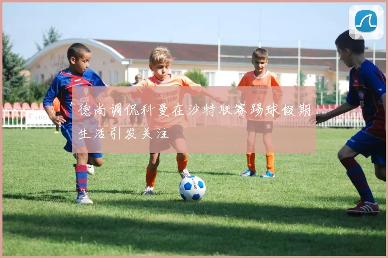 德尚调侃科曼在沙特联赛踢球假期生活引发关注