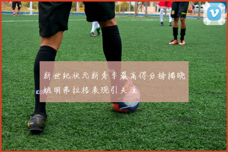 新世纪状元新秀季最高得分榜揭晓姚明弗拉格表现引关注