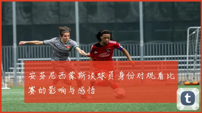 安芬尼西蒙斯谈球员身份对观看比赛的影响与感悟