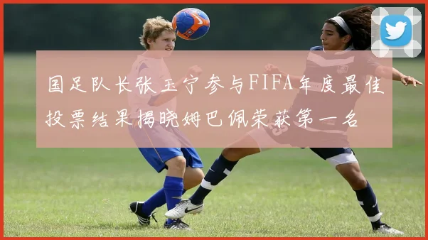 国足队长张玉宁参与FIFA年度最佳投票结果揭晓姆巴佩荣获第一名