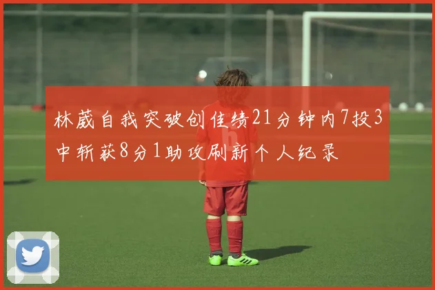 林葳自我突破创佳绩21分钟内7投3中斩获8分1助攻刷新个人纪录