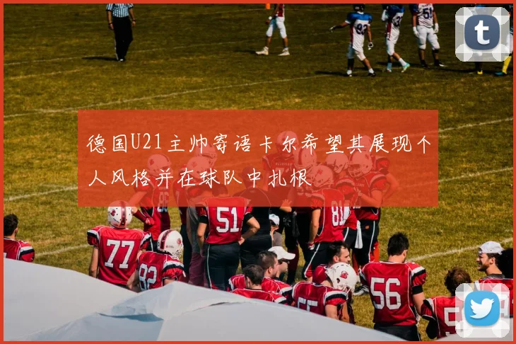 德国U21主帅寄语卡尔希望其展现个人风格并在球队中扎根