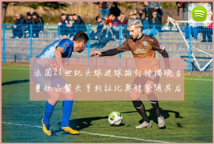 法国21世纪头球进球排行榜揭晓吉鲁独占鳌头亨利拉比奥特紧随其后