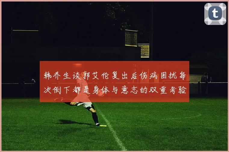 韩乔生谈郭艾伦复出后伤病困扰每次倒下都是身体与意志的双重考验