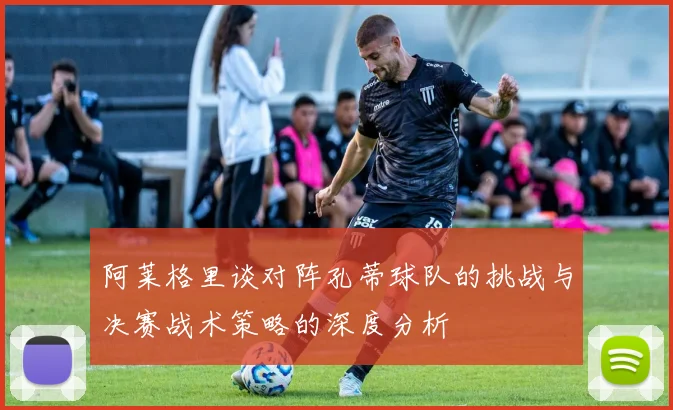 阿莱格里谈对阵孔蒂球队的挑战与决赛战术策略的深度分析