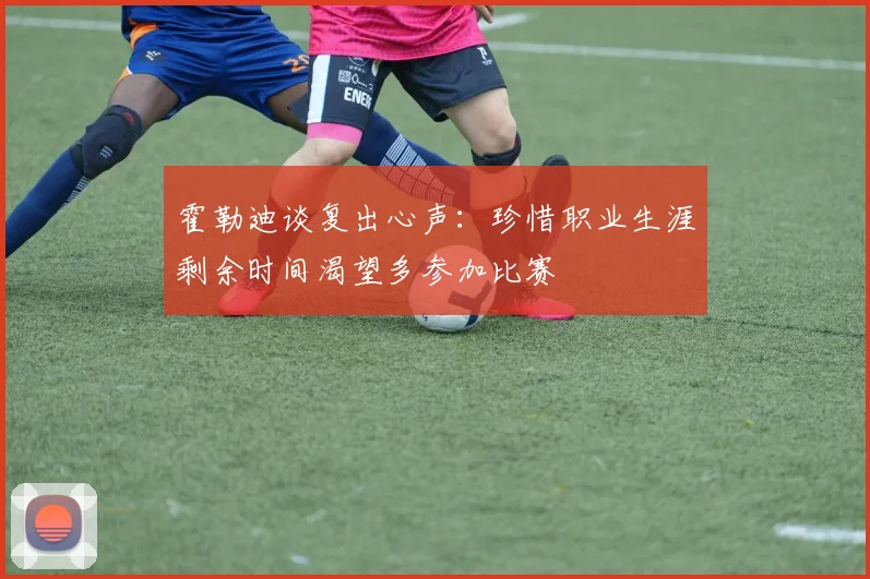 霍勒迪谈复出心声：珍惜职业生涯剩余时间渴望多参加比赛