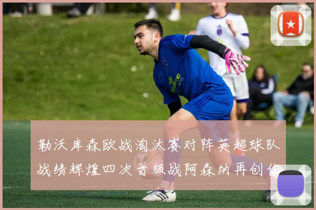 勒沃库森欧战淘汰赛对阵英超球队战绩辉煌四次晋级战阿森纳再创佳绩