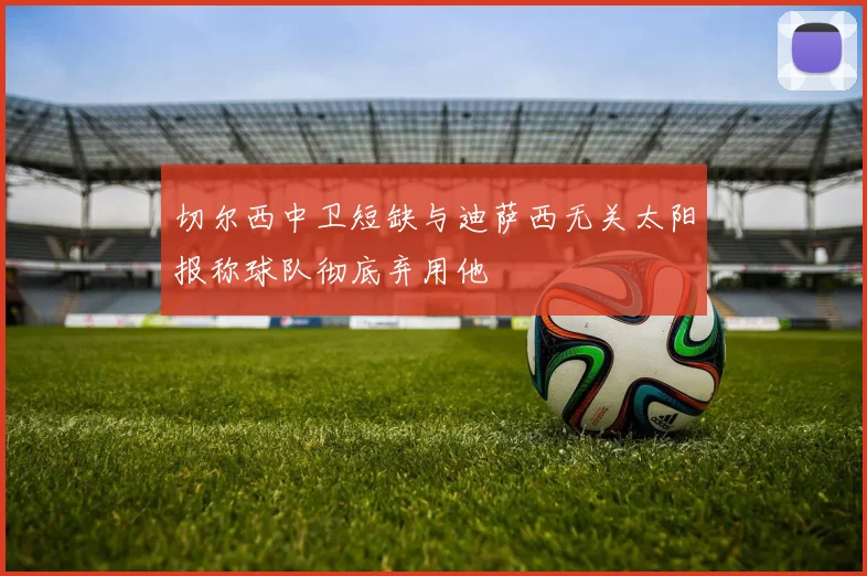 切尔西中卫短缺与迪萨西无关太阳报称球队彻底弃用他