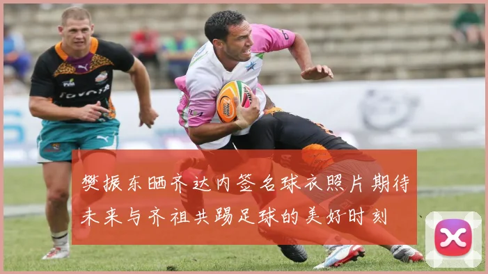 樊振东晒齐达内签名球衣照片期待未来与齐祖共踢足球的美好时刻