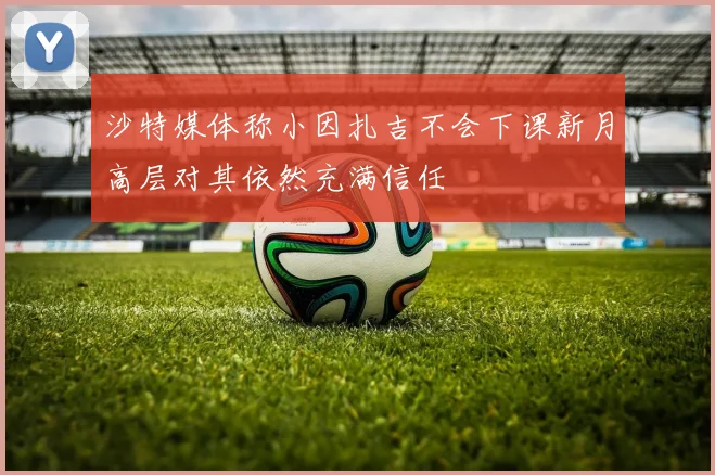 沙特媒体称小因扎吉不会下课新月高层对其依然充满信任