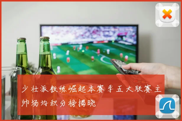 少壮派教练崛起本赛季五大联赛主帅场均积分榜揭晓