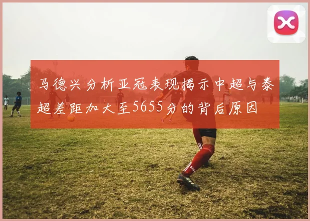 马德兴分析亚冠表现揭示中超与泰超差距加大至5655分的背后原因