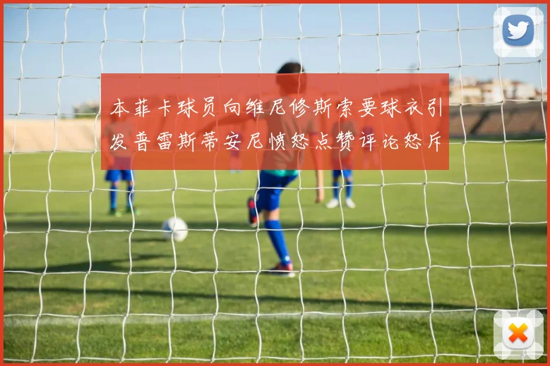 本菲卡球员向维尼修斯索要球衣引发普雷斯蒂安尼愤怒点赞评论怒斥队友