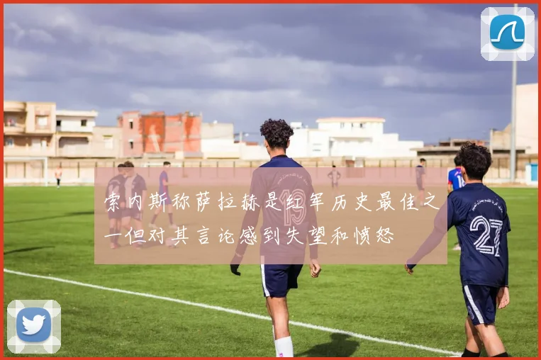 索内斯称萨拉赫是红军历史最佳之一但对其言论感到失望和愤怒