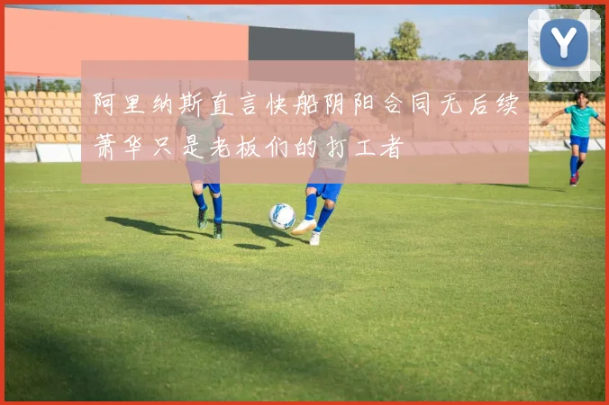 阿里纳斯直言快船阴阳合同无后续萧华只是老板们的打工者