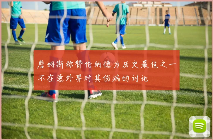 詹姆斯称赞伦纳德为历史最佳之一不在意外界对其伤病的讨论