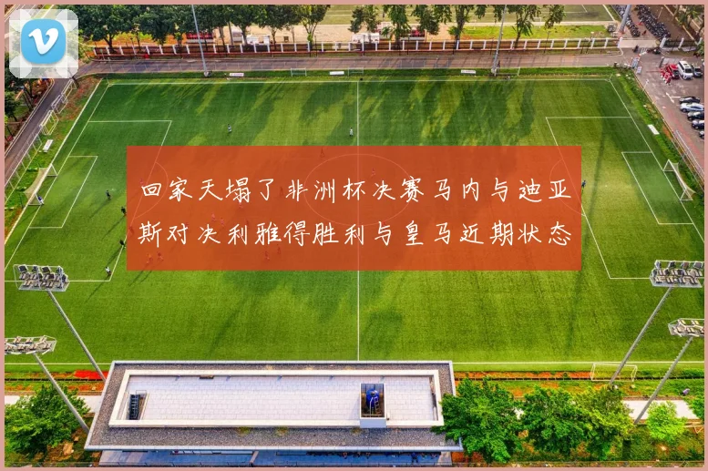 回家天塌了非洲杯决赛马内与迪亚斯对决利雅得胜利与皇马近期状态堪忧