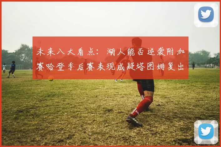 未来八大看点：湖人能否逆袭附加赛哈登季后赛表现成疑塔图姆复出能否助力球队