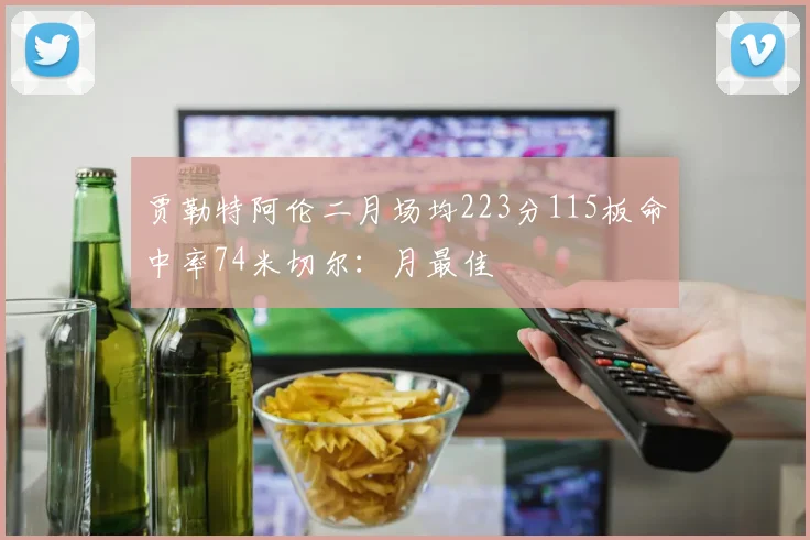 贾勒特阿伦二月场均223分115板命中率74米切尔：月最佳